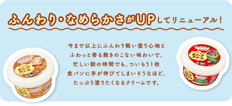 ふんわり・なめらかさがUPしてリニューアル！今まで以上にふんわり軽い塗り心地とふわっと香る飽きのこない味わいで、忙しい朝の時間でも、ついもう1枚食パンに手が伸びてしまいそうなほど、たっぷり塗りたくなるクリームです。