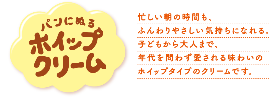 パンにぬるホイップクリーム　忙しい朝の時間も、ふんわりやさしい気持ちになれる。子どもから大人まで、年代を問わず愛される味わいのホイップタイプのクリームです。