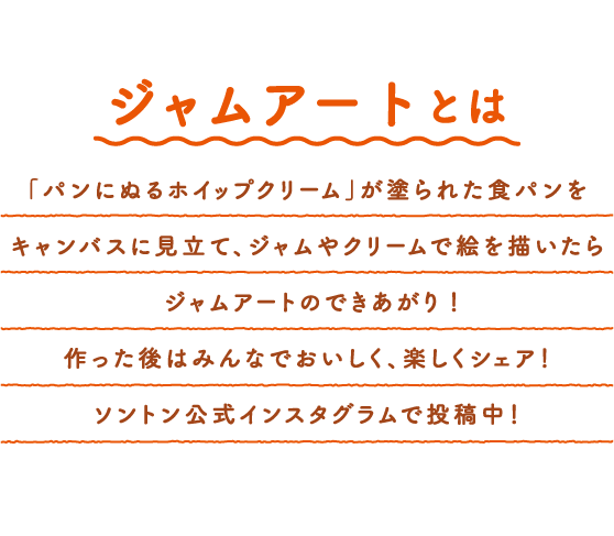 ジャムアートとは　「パンにぬるホイップクリーム」が塗られた食パンをキャンバスに見立て、ジャムやクリームで絵を描いたらジャムアートのできあがり！作った後はみんなでおいしく、楽しくシェア！ソントン公式インスタグラムで投稿中！