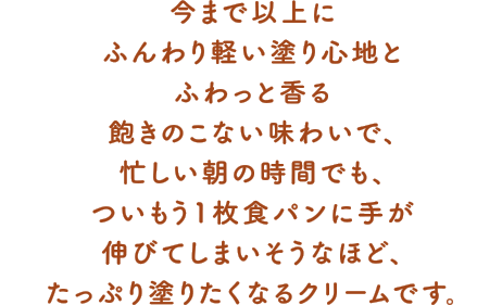 今まで以上にふんわり軽い塗り心地とふわっと香る飽きのこない味わいで、忙しい朝の時間でも、ついもう1枚食パンに手が伸びてしまいそうなほど、たっぷり塗りたくなるクリームです。